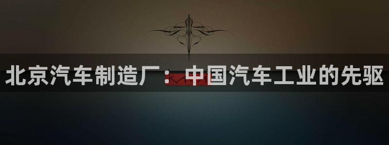 彩神这个平台是真的吗：北京汽车制造厂：中国汽车工业的先驱