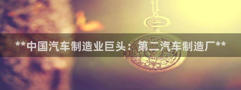 彩神正规吗：**中国汽车制造业巨头：第二汽车制造厂**