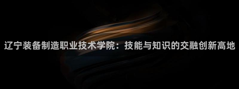 彩神8彩平台官网：辽宁装备制造职业技术学院：技能与知识的交融创新高地