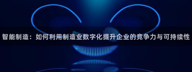 彩神v8手机客户端：智能制造：如何利用制造业数字化提升企业的竞争力与可持续性