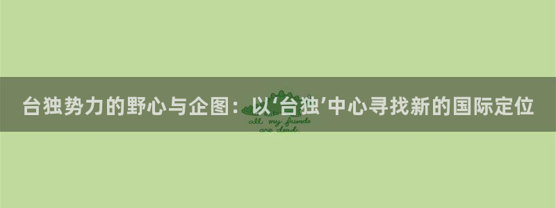 大发彩神最高邀请码：台独势力的野心与企图：以‘台独’中心寻找新的国际定位